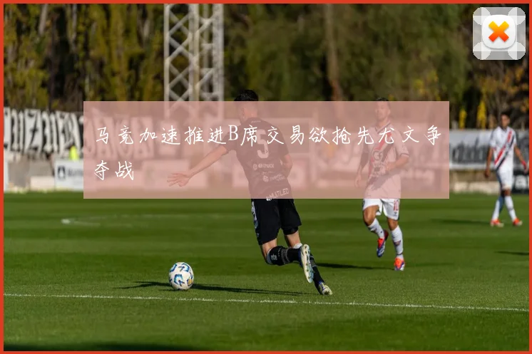 马竞加速推进B席交易欲抢先尤文争夺战