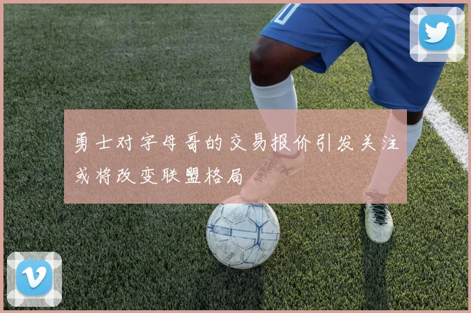 勇士对字母哥的交易报价引发关注或将改变联盟格局