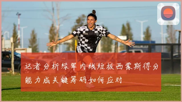 记者分析绿军内线短板西蒙斯得分能力成关键筹码如何应对