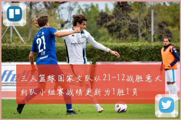 三人篮球国家女队以21-12战胜意大利队小组赛战绩更新为1胜1负