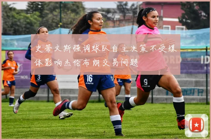 史蒂文斯强调球队自主决策不受媒体影响杰伦布朗交易问题