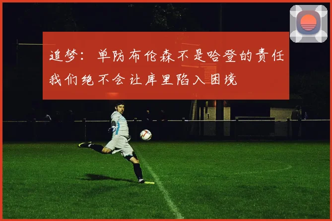 追梦：单防布伦森不是哈登的责任我们绝不会让库里陷入困境