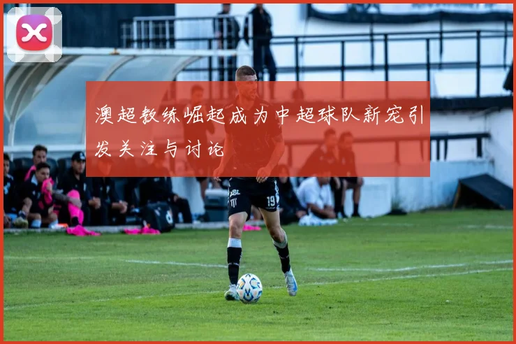 澳超教练崛起成为中超球队新宠引发关注与讨论