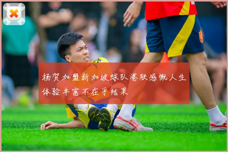 杨贺加盟新加坡球队港联感慨人生体验丰富不在乎结果