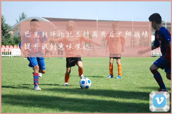 巴克利评论杜兰特离开后太阳战绩提升讽刺意味深远