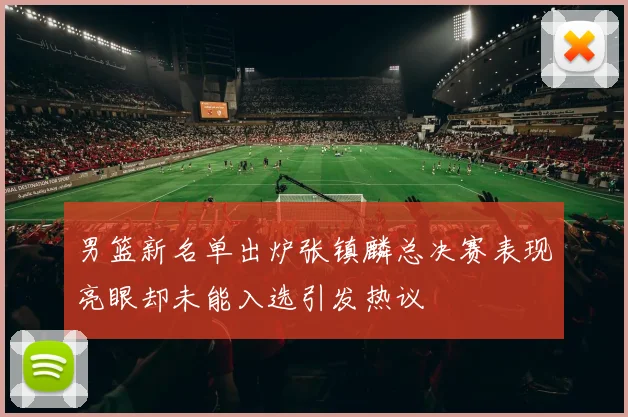 男篮新名单出炉张镇麟总决赛表现亮眼却未能入选引发热议