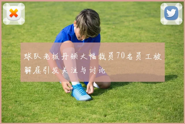 球队老板丹顿大幅裁员70名员工被解雇引发关注与讨论