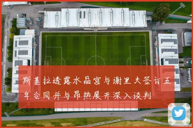 斯基拉透露水晶宫与谢里夫签订五年合同并与昂热展开深入谈判