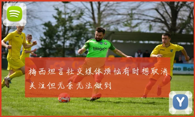 梅西坦言社交媒体烦恼有时想取消关注但无奈无法做到