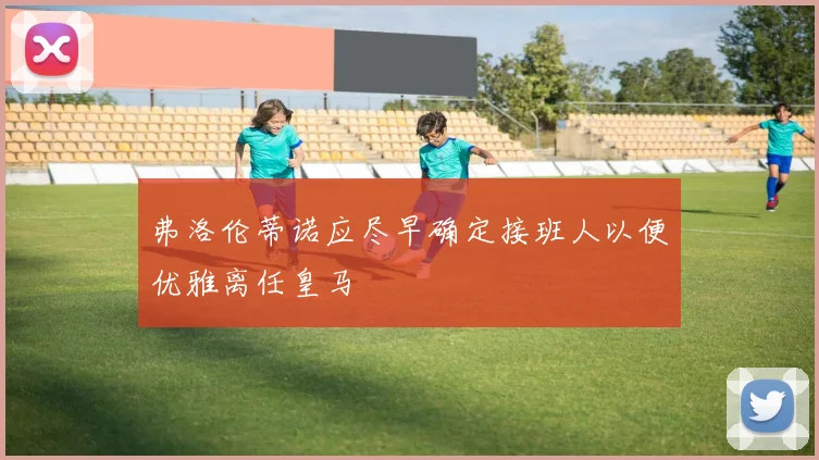 弗洛伦蒂诺应尽早确定接班人以便优雅离任皇马