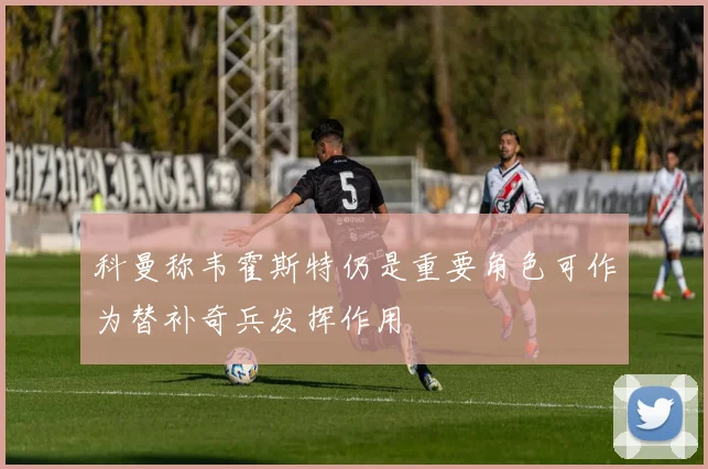 科曼称韦霍斯特仍是重要角色可作为替补奇兵发挥作用