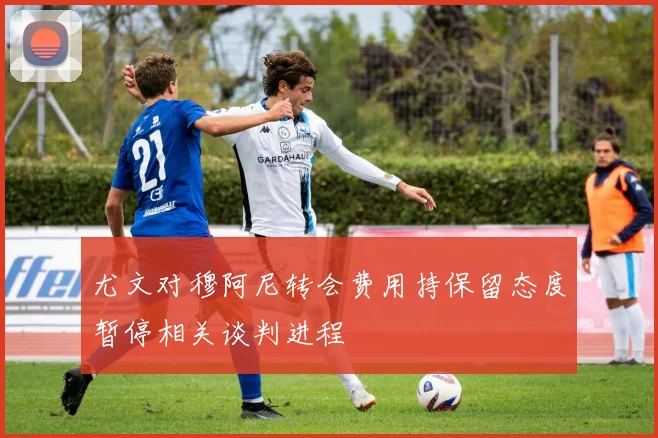 尤文对穆阿尼转会费用持保留态度暂停相关谈判进程