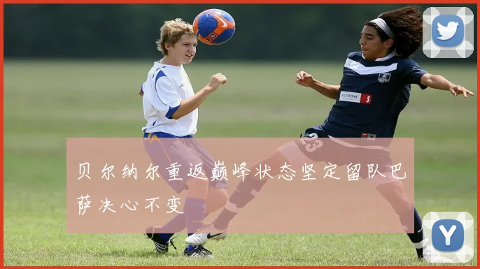 贝尔纳尔重返巅峰状态坚定留队巴萨决心不变