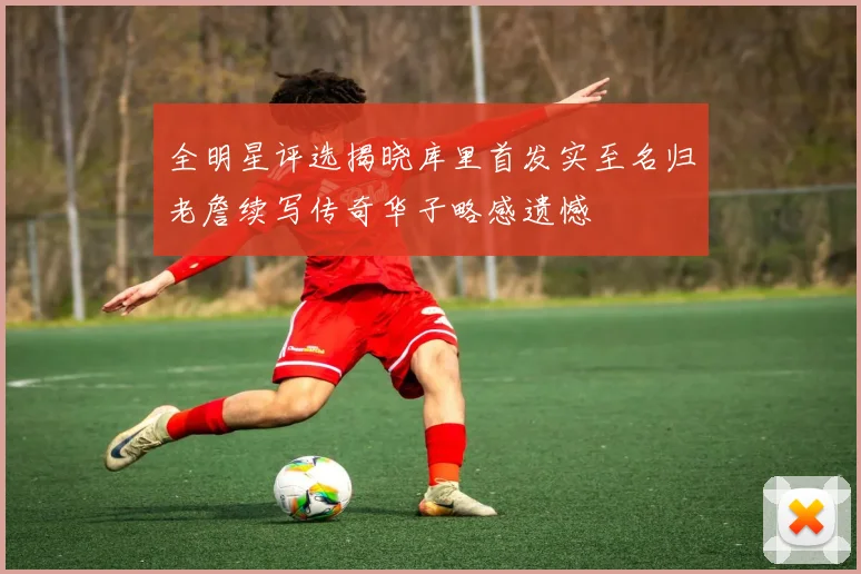 全明星评选揭晓库里首发实至名归老詹续写传奇华子略感遗憾