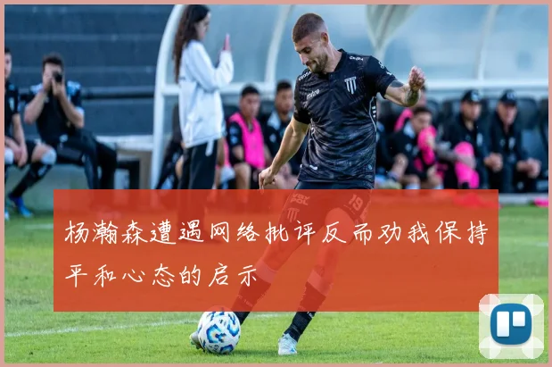 杨瀚森遭遇网络批评反而劝我保持平和心态的启示
