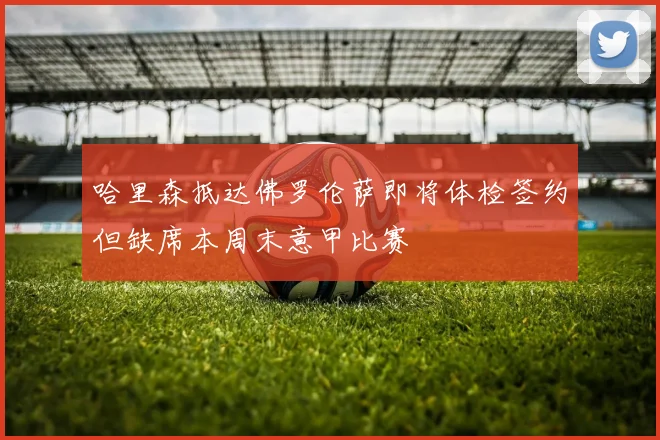 哈里森抵达佛罗伦萨即将体检签约但缺席本周末意甲比赛