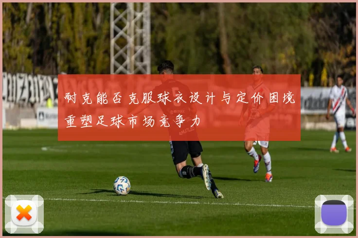 耐克能否克服球衣设计与定价困境重塑足球市场竞争力
