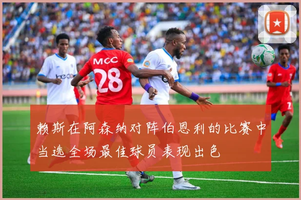 赖斯在阿森纳对阵伯恩利的比赛中当选全场最佳球员表现出色