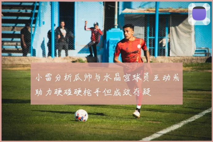 小雷分析瓜帅与水晶宫球员互动或助力硬碰硬枪手但成效存疑