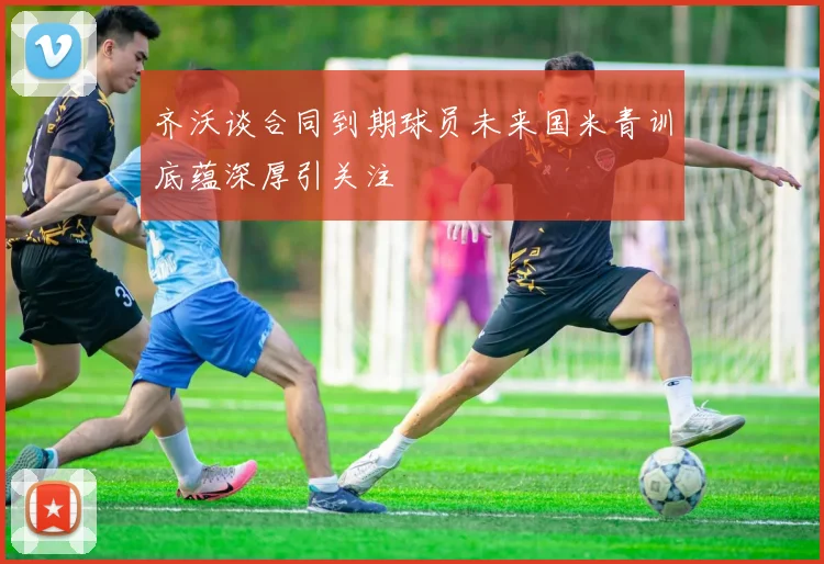 齐沃谈合同到期球员未来国米青训底蕴深厚引关注