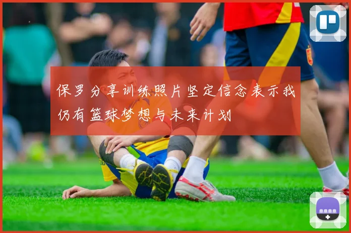 保罗分享训练照片坚定信念表示我仍有篮球梦想与未来计划