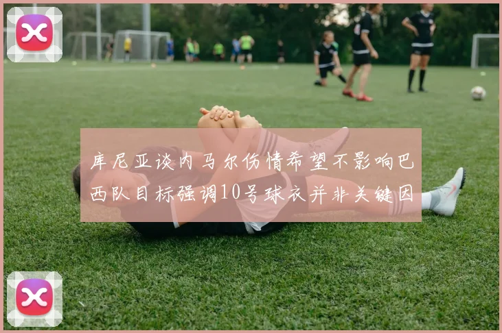 库尼亚谈内马尔伤情希望不影响巴西队目标强调10号球衣并非关键因素