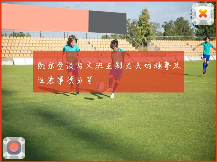 凯尔登谈与文班互剃光头的趣事及注意事项分享