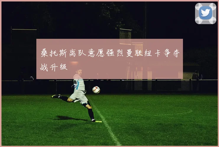 桑托斯离队意愿强烈曼联纽卡争夺战升级